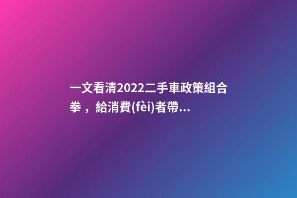 一文看清2022二手車政策組合拳，給消費(fèi)者帶來了什么？